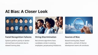 AI Bias: A Closer Look
Facial Recognition Failures
Systems perform poorly on darker-
skinned faces and women due to
skewed training data.
Hiring Discrimination
Recruitment algorithms favor
candidates similar to existing
employees, perpetuating imbalances.
Sources of Bias
Biased training data, flawed
algorithms, and lack of diverse
development teams all contribute.
 