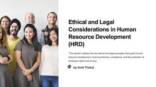 Ethical and Legal
Considerations in Human
Resource Development
(HRD)
This section outlines the key ethical and legal principles that guide human
resource development, ensuring fairness, compliance, and the protection of
employee rights and privacy.
by Amit Thokal
 