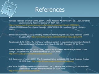 References Colorado Technical University Online. (2007).  Course materials: MGM670-0704A-01 : Legal and ethical  decision-making.  Retrieved October 17, 2007, from  https://campus.ctuonline.edu/classroom/multimediacoursetext.aspx?classid=198063&tid = 42&uid=65468&HeaderText=Course Materials: MGM670-0704A-01 : Legal and Ethical  Decision-Making  Ethics Resource Center. (2007)  Reflecting on the ERC Fellows’’program’s 10 years . Retrieved October  17, 2007, from  http://www.ethics.org/erc-publications/ethics-today.asp?current   Szwajkowski, E. W. (1986).  The myths and realities of research in organizational misconduct.  Research  in Corporate Social Performance and Policy, 9, 102-122. Greenwich CT: JAI Press. United States Department of Justice. (2004).  Anti-bribery and books and records provisions of the  Foreign Corrupt Practices  Act. Retrieved October 17, 2007, from  http://www.usdoj.gov/criminal/fraud/docs/statue.html   U.S. Department of Labor. (2007).  The Occupational Safety and Health (OSH) Act . Retrieved October  17, 2007, from  http://www.dol.gov/compliance/laws/comp-osha.htm   U.S. Equal Employment Opportunity Commission. (2007).  Federal laws prohibiting job discrimination  questions and answers . Retrieved October 17, 2007, from  http://www.eeoc.gov/facts/qanda.html   