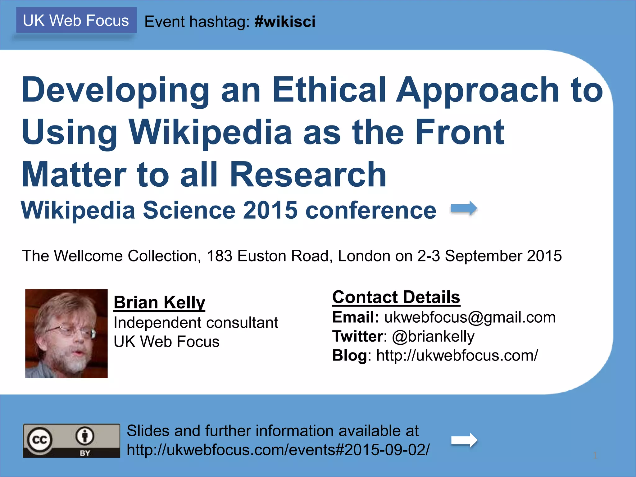 Developing an Ethical Approach to
Using Wikipedia as the Front
Matter to all Research
Wikipedia Science 2015 conference
Brian Kelly
Independent consultant
UK Web Focus
Contact Details
Email: ukwebfocus@gmail.com
Twitter: @briankelly
Blog: http://ukwebfocus.com/
ORCID: 0000-0001-5875-8744
1Slides and further information available at
http://ukwebfocus.com/events#2015-09-02/
UK Web Focus Event hashtag: #wikisci
The Wellcome Collection, 183 Euston Road, London on 2-3 September 2015
Slides available from
http://www.slideshare.net/lisbk/
 