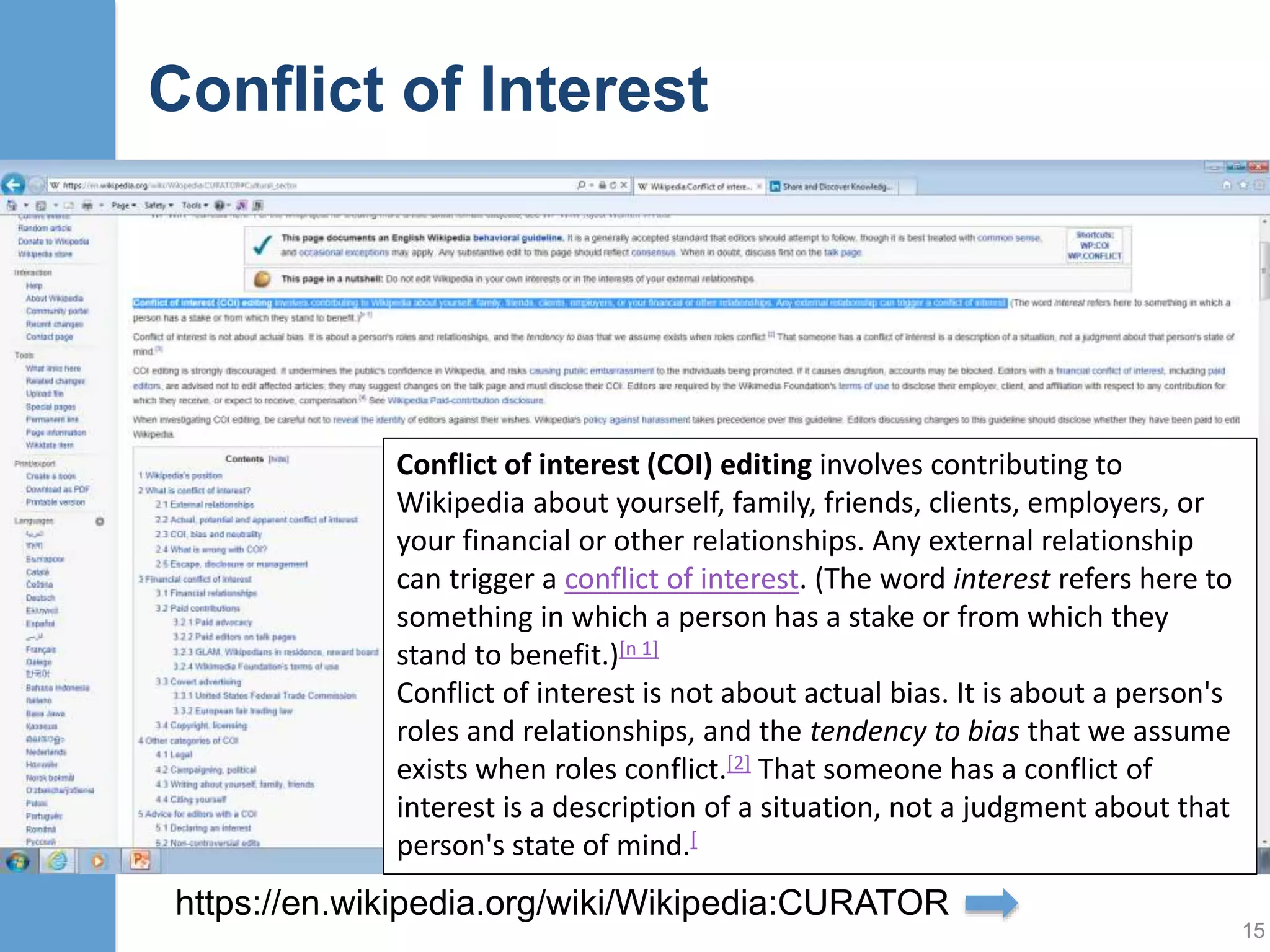 Neutral Point of View (NPOV)
• Articles must not take sides, but should explain the
sides, fairly and without bias. This applies to both what
you say and how you say it.
• All encyclopedic content on Wikipedia must be written
from a neutral point of view (NPOV), which means
representing fairly, proportionately, and, as far as
possible, without bias, all of the significant views that
have been published by reliable sources on a topic
15
Unless otherwise stated, text is available under the Creative Commons Attribution/Share-Alike License; additional terms may
apply. Wikimedia UK is a Charitable Company registered in England and Wales. Registered Company No. 6741827. Registered
Charity No.1144513. Registered Office: 4th Floor, Development House, 56-64 Leonard Street, London EC2A 4LT
https://en.wikipedia.org/wiki/Wikipedia:Neutral_
point_of_view#Bias_in_sources
 