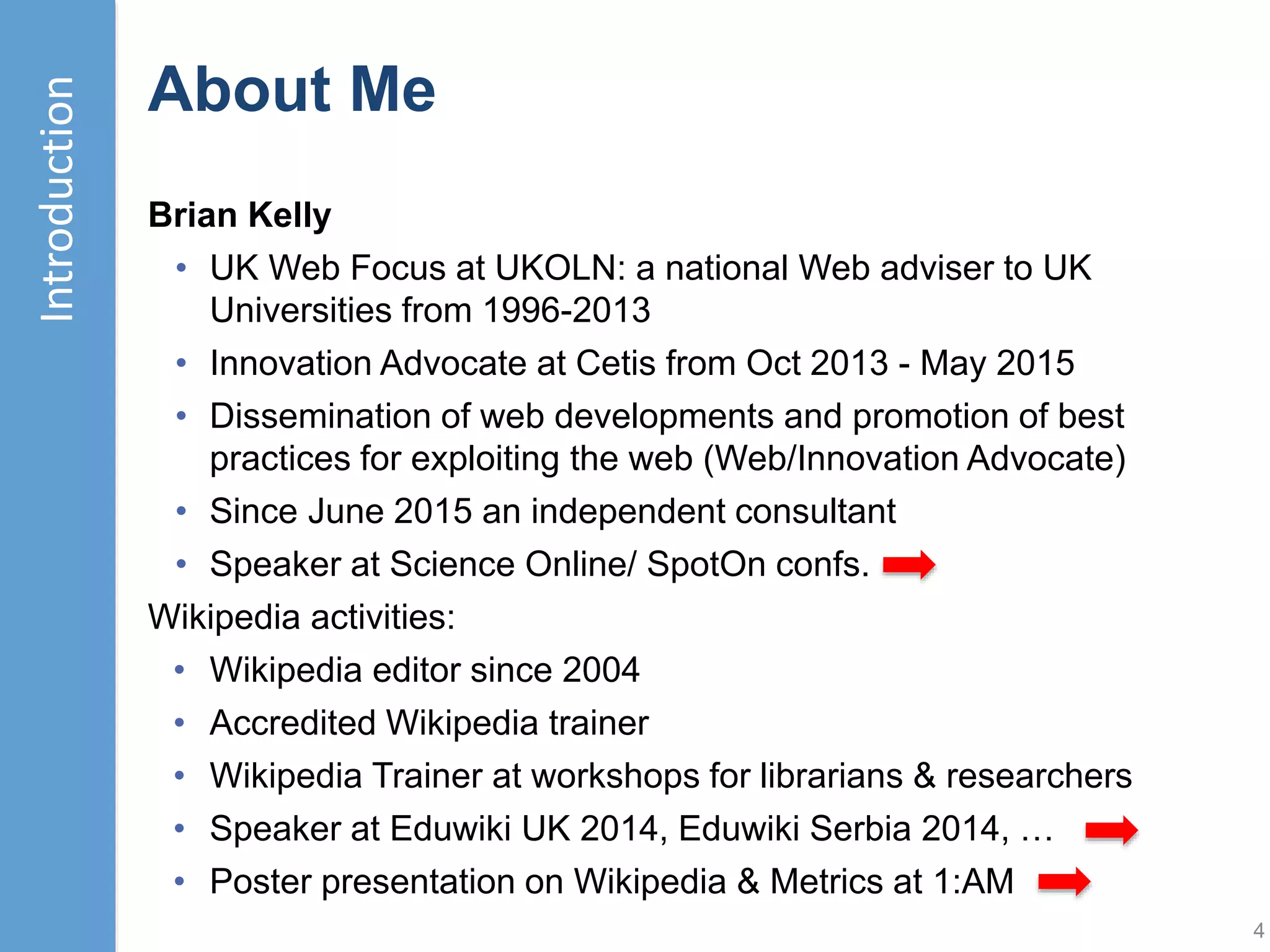About this Talk
In August 2014 a Wikimania session proposed “Wikipedia as the
front matter to all research” .. A survey of Links From Wikipedia to
Russell Group University Repositories found 1,100+ Wikipedia
links to Russell Group university repositories.
However this can conflict with the “Neutral Point of View” principle. A
post which asked “So who’s editing the SNHU Wikipedia page?”
illustrated such risks and concluded “You should not edit your
institution’s Wikipedia page. It’s a PR debacle waiting to happen”
A “Statement on Wikipedia from participating communications
firms” included a statement:
Our firms believe that it is in the best interest of our industry, and
Wikipedia users at large, that Wikipedia fulfill its mission of
developing an accurate and objective online encyclopedia.
Therefore, it is wise for communications professionals to follow
Wikipedia policies as part of ethical engagement practices.
This talk provides opportunities to explore a similar policy statement
which could be adopted by UK universities, research councils,
publishers and other stakeholders involved in research activities.
4
Introduction
 