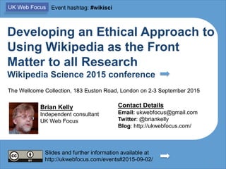 Developing an Ethical Approach to
Using Wikipedia as the Front
Matter to all Research
Wikipedia Science 2015 conference
Brian Kelly
Independent consultant
UK Web Focus
Contact Details
Email: ukwebfocus@gmail.com
Twitter: @briankelly
Blog: http://ukwebfocus.com/
ORCID: 0000-0001-5875-8744
1Slides and further information available at
http://ukwebfocus.com/events#2015-09-02/
UK Web Focus Event hashtag: #wikisci
The Wellcome Collection, 183 Euston Road, London on 2-3 September 2015
Slides available from
http://www.slideshare.net/lisbk/
 