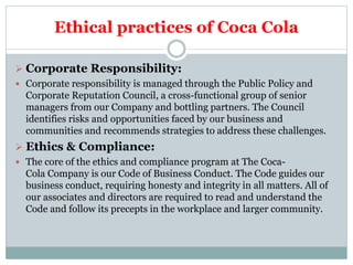 Ethical practices of Coca Cola
 Corporate Responsibility:
 Corporate responsibility is managed through the Public Policy and
Corporate Reputation Council, a cross-functional group of senior
managers from our Company and bottling partners. The Council
identifies risks and opportunities faced by our business and
communities and recommends strategies to address these challenges.
 Ethics & Compliance:
 The core of the ethics and compliance program at The Coca-
Cola Company is our Code of Business Conduct. The Code guides our
business conduct, requiring honesty and integrity in all matters. All of
our associates and directors are required to read and understand the
Code and follow its precepts in the workplace and larger community.
 