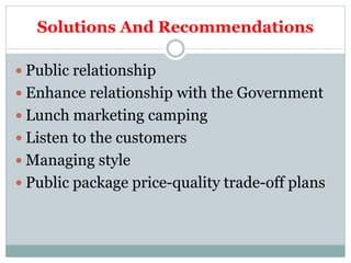 Solutions And Recommendations
 Public relationship
 Enhance relationship with the Government
 Lunch marketing camping
 Listen to the customers
 Managing style
 Public package price-quality trade-off plans
 