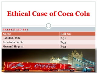 PRESENTED BY:
Ethical Case of Coca Cola
Name Roll No
Rafiullah Rafi B-31
Esmatullah Amin B-33
Muzamil Haqmal B-34
 