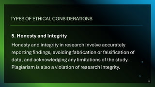 TYPES OF ETHICAL CONSIDERATIONS
5. Honesty and Integrity
Honesty and integrity in research involve accurately
reporting findings, avoiding fabrication or falsification of
data, and acknowledging any limitations of the study.
Plagiarism is also a violation of research integrity.
10
 