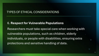 TYPES OF ETHICAL CONSIDERATIONS
6. Respect for Vulnerable Populations
Researchers must take special care when working with
vulnerable populations, such as children, elderly
individuals, or people with disabilities, ensuring extra
protections and sensitive handling of data.
11
 