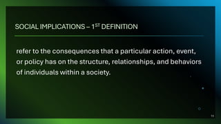 SOCIAL IMPLICATIONS – 1ST DEFINITION
refer to the consequences that a particular action, event,
or policy has on the structure, relationships, and behaviors
of individuals within a society.
13
 