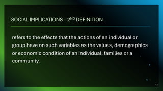 SOCIAL IMPLICATIONS – 2ND DEFINITION
refers to the effects that the actions of an individual or
group have on such variables as the values, demographics
or economic condition of an individual, families or a
community.
14
 