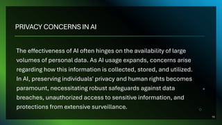 PRIVACY CONCERNS IN AI
The effectiveness of AI often hinges on the availability of large
volumes of personal data. As AI usage expands, concerns arise
regarding how this information is collected, stored, and utilized.
In AI, preserving individuals' privacy and human rights becomes
paramount, necessitating robust safeguards against data
breaches, unauthorized access to sensitive information, and
protections from extensive surveillance.
16
 