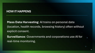 HOW IT HAPPENS
Mass Data Harvesting: AI trains on personal data
(location, health records, browsing history) often without
explicit consent.
Surveillance: Governments and corporations use AI for
real-time monitoring.
18
 