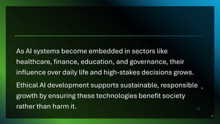 As AI systems become embedded in sectors like
healthcare, finance, education, and governance, their
influence over daily life and high-stakes decisions grows.
Ethical AI development supports sustainable, responsible
growth by ensuring these technologies benefit society
rather than harm it.
2
 