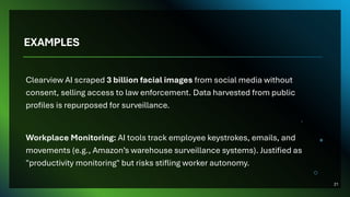 EXAMPLES
Clearview AI scraped 3 billion facial images from social media without
consent, selling access to law enforcement. Data harvested from public
profiles is repurposed for surveillance.
Workplace Monitoring: AI tools track employee keystrokes, emails, and
movements (e.g., Amazon’s warehouse surveillance systems). Justified as
"productivity monitoring" but risks stifling worker autonomy.
21
 