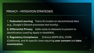 PRIVACY – MITIGATION STRATEGIES
1. Federated Learning Trains AI models on decentralized data
(e.g., Google’s Gboard processes text locally) .
2. Differential Privacy Adds noise to datasets to prevent re-
identification (used by Apple in HealthKit).
3. Regulatory Compliance Enforce GDPR (EU), CCPA
(California), and AI-specific laws requiring user consent and data
minimization .
23
 