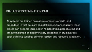 BIAS AND DISCRIMINATION IN AI
AI systems are trained on massive amounts of data, and
embedded in that data are societal biases. Consequently, these
biases can become ingrained in AI algorithms, perpetuating and
amplifying unfair or discriminatory outcomes in crucial areas
such as hiring, lending, criminal justice, and resource allocation.
25
 
