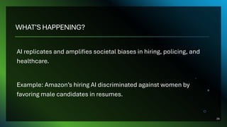 WHAT’S HAPPENING?
AI replicates and amplifies societal biases in hiring, policing, and
healthcare.
Example: Amazon’s hiring AI discriminated against women by
favoring male candidates in resumes.
26
 