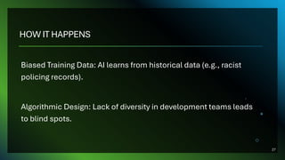 HOW IT HAPPENS
Biased Training Data: AI learns from historical data (e.g., racist
policing records).
Algorithmic Design: Lack of diversity in development teams leads
to blind spots.
27
 