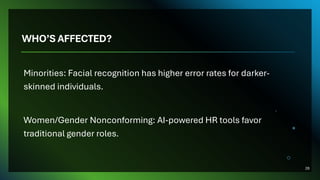 WHO’S AFFECTED?
Minorities: Facial recognition has higher error rates for darker-
skinned individuals.
Women/Gender Nonconforming: AI-powered HR tools favor
traditional gender roles.
28
 
