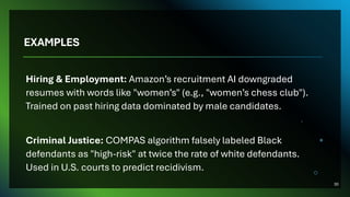 EXAMPLES
Hiring & Employment: Amazon’s recruitment AI downgraded
resumes with words like "women’s" (e.g., "women’s chess club").
Trained on past hiring data dominated by male candidates.
Criminal Justice: COMPAS algorithm falsely labeled Black
defendants as "high-risk" at twice the rate of white defendants.
Used in U.S. courts to predict recidivism.
30
 
