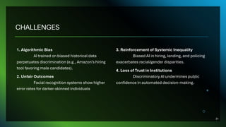 CHALLENGES
1. Algorithmic Bias
AI trained on biased historical data
perpetuates discrimination (e.g., Amazon’s hiring
tool favoring male candidates).
2. Unfair Outcomes
Facial recognition systems show higher
error rates for darker-skinned individuals
3. Reinforcement of Systemic Inequality
Biased AI in hiring, lending, and policing
exacerbates racial/gender disparities.
4. Loss of Trust in Institutions
Discriminatory AI undermines public
confidence in automated decision-making.
31
 