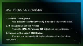 BIAS – MITIGATION STRATEGIES
1. Diverse Training Data
Use datasets like MIT’s Diversity in Faces to improve fairness.
2. Bias Audits & Fairness Metrics
Tools like IBM’s AI Fairness 360 detect and correct biases.
3. Human-in-the-Loop (HITL) Review
Ensures human oversight in high-stakes decisions (e.g., loan
approvals).
32
 