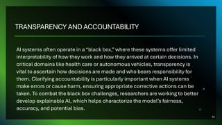 TRANSPARENCY AND ACCOUNTABILITY
AI systems often operate in a “black box,” where these systems offer limited
interpretability of how they work and how they arrived at certain decisions. In
critical domains like health care or autonomous vehicles, transparency is
vital to ascertain how decisions are made and who bears responsibility for
them. Clarifying accountability is particularly important when AI systems
make errors or cause harm, ensuring appropriate corrective actions can be
taken. To combat the black box challenges, researchers are working to better
develop explainable AI, which helps characterize the model’s fairness,
accuracy, and potential bias.
34
 