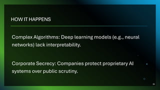 HOW IT HAPPENS
Complex Algorithms: Deep learning models (e.g., neural
networks) lack interpretability.
Corporate Secrecy: Companies protect proprietary AI
systems over public scrutiny.
36
 
