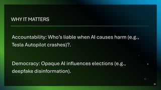 WHY IT MATTERS
Accountability: Who’s liable when AI causes harm (e.g.,
Tesla Autopilot crashes)?.
Democracy: Opaque AI influences elections (e.g.,
deepfake disinformation).
38
 