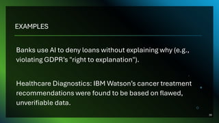 EXAMPLES
Banks use AI to deny loans without explaining why (e.g.,
violating GDPR’s "right to explanation").
Healthcare Diagnostics: IBM Watson’s cancer treatment
recommendations were found to be based on flawed,
unverifiable data.
39
 