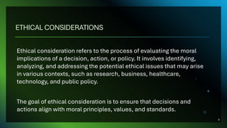 ETHICAL CONSIDERATIONS
Ethical consideration refers to the process of evaluating the moral
implications of a decision, action, or policy. It involves identifying,
analyzing, and addressing the potential ethical issues that may arise
in various contexts, such as research, business, healthcare,
technology, and public policy.
The goal of ethical consideration is to ensure that decisions and
actions align with moral principles, values, and standards.
4
 