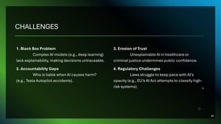 CHALLENGES
1. Black Box Problem
Complex AI models (e.g., deep learning)
lack explainability, making decisions untraceable.
2. Accountability Gaps
Who is liable when AI causes harm?
(e.g., Tesla Autopilot accidents).
3. Erosion of Trust
Unexplainable AI in healthcare or
criminal justice undermines public confidence.
4. Regulatory Challenges
Laws struggle to keep pace with AI’s
opacity (e.g., EU’s AI Act attempts to classify high-
risk systems)
40
 