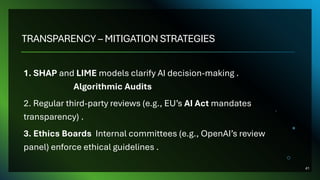 TRANSPARENCY – MITIGATION STRATEGIES
1. SHAP and LIME models clarify AI decision-making .
Algorithmic Audits
2. Regular third-party reviews (e.g., EU’s AI Act mandates
transparency) .
3. Ethics Boards Internal committees (e.g., OpenAI’s review
panel) enforce ethical guidelines .
41
 