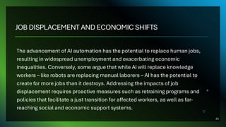 JOB DISPLACEMENT AND ECONOMIC SHIFTS
The advancement of AI automation has the potential to replace human jobs,
resulting in widespread unemployment and exacerbating economic
inequalities. Conversely, some argue that while AI will replace knowledge
workers – like robots are replacing manual laborers – AI has the potential to
create far more jobs than it destroys. Addressing the impacts of job
displacement requires proactive measures such as retraining programs and
policies that facilitate a just transition for affected workers, as well as far-
reaching social and economic support systems.
43
 