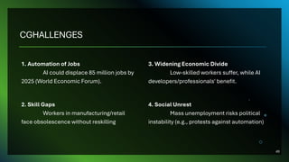 CGHALLENGES
1. Automation of Jobs
AI could displace 85 million jobs by
2025 (World Economic Forum).
2. Skill Gaps
Workers in manufacturing/retail
face obsolescence without reskilling
3. Widening Economic Divide
Low-skilled workers suffer, while AI
developers/professionals' benefit.
4. Social Unrest
Mass unemployment risks political
instability (e.g., protests against automation)
49
 