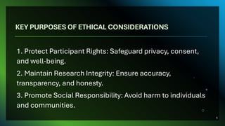 KEY PURPOSES OF ETHICAL CONSIDERATIONS
1. Protect Participant Rights: Safeguard privacy, consent,
and well-being.
2. Maintain Research Integrity: Ensure accuracy,
transparency, and honesty.
3. Promote Social Responsibility: Avoid harm to individuals
and communities.
5
 