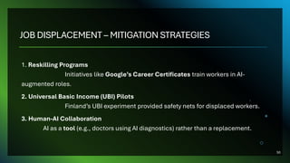 JOB DISPLACEMENT – MITIGATION STRATEGIES
1. Reskilling Programs
Initiatives like Google’s Career Certificates train workers in AI-
augmented roles.
2. Universal Basic Income (UBI) Pilots
Finland’s UBI experiment provided safety nets for displaced workers.
3. Human-AI Collaboration
AI as a tool (e.g., doctors using AI diagnostics) rather than a replacement.
50
 