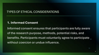 TYPES OF ETHICAL CONSIDERATIONS
1. Informed Consent
Informed consent ensures that participants are fully aware
of the research purpose, methods, potential risks, and
benefits. Participants must voluntarily agree to participate
without coercion or undue influence.
6
 