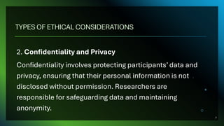 TYPES OF ETHICAL CONSIDERATIONS
2. Confidentiality and Privacy
Confidentiality involves protecting participants’ data and
privacy, ensuring that their personal information is not
disclosed without permission. Researchers are
responsible for safeguarding data and maintaining
anonymity.
7
 