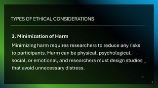 TYPES OF ETHICAL CONSIDERATIONS
3. Minimization of Harm
Minimizing harm requires researchers to reduce any risks
to participants. Harm can be physical, psychological,
social, or emotional, and researchers must design studies
that avoid unnecessary distress.
8
 