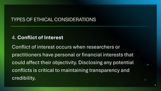 TYPES OF ETHICAL CONSIDERATIONS
4. Conflict of Interest
Conflict of interest occurs when researchers or
practitioners have personal or financial interests that
could affect their objectivity. Disclosing any potential
conflicts is critical to maintaining transparency and
credibility.
9
 