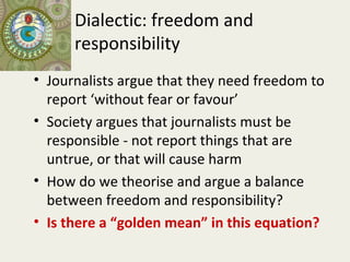 Dialectic: freedom and
      responsibility
• Journalists argue that they need freedom to
  report ‘without fear or favour’
• Society argues that journalists must be
  responsible - not report things that are
  untrue, or that will cause harm
• How do we theorise and argue a balance
  between freedom and responsibility?
• Is there a “golden mean” in this equation?
 