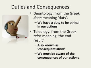 Duties and Consequences
       • Deontology: from the Greek
         deon meaning ‘duty’.
         – We have a duty to be ethical
           in our actions
       • Teleology: from the Greek
         telos meaning ‘the end
         result’
         – Also known as
           ‘consequentialism’
         – We must be aware of the
           consequences of our actions
 