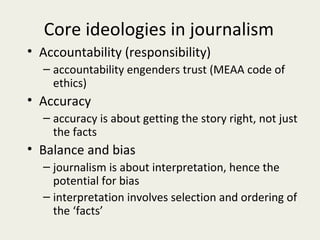 Core ideologies in journalism
• Accountability (responsibility)
  – accountability engenders trust (MEAA code of
    ethics)
• Accuracy
  – accuracy is about getting the story right, not just
    the facts
• Balance and bias
  – journalism is about interpretation, hence the
    potential for bias
  – interpretation involves selection and ordering of
    the ‘facts’
 