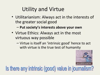Utility and Virtue
• Utilitarianism: Always act in the interests of
  the greater social good
  – Put society’s interests above your own
• Virtue Ethics: Always act in the most
  virtuous way possible
  – Virtue is itself an ‘intrinsic good’ hence to act
    with virtue is the true test of humanity
 