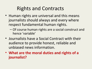 Rights and Contracts
• Human rights are universal and this means
  journalists should always and every where
  respect fundamental human rights.
  – Of course human rights are a social construct and
    hence ‘variable’
• Journalists have a Social Contract with their
  audience to provide honest, reliable and
  unbiased news information.
• What are the moral duties and rights of a
  journalist?
 
