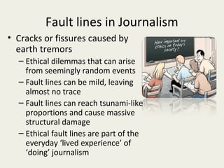 Fault lines in Journalism
• Cracks or fissures caused by
  earth tremors
  – Ethical dilemmas that can arise
    from seemingly random events
  – Fault lines can be mild, leaving
    almost no trace
  – Fault lines can reach tsunami-like
    proportions and cause massive
    structural damage
  – Ethical fault lines are part of the
    everyday ‘lived experience’ of
    ‘doing’ journalism
 