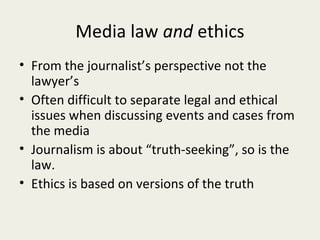 Media law and ethics
• From the journalist’s perspective not the
  lawyer’s
• Often difficult to separate legal and ethical
  issues when discussing events and cases from
  the media
• Journalism is about “truth-seeking”, so is the
  law.
• Ethics is based on versions of the truth
 
