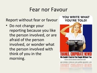Fear nor Favour
Report without fear or favour
• Do not change your
  reporting because you like
  the person involved, or are
  afraid of the person
  involved, or wonder what
  the person involved with
  think of you in the
  morning.
 