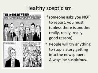 Healthy scepticism
       If someone asks you NOT
          to report, you must
          (unless there is another
          really, really, really
          good reason)
       • People will try anything
          to stop a story getting
          into the newspaper.
          Always be suspicious.
 